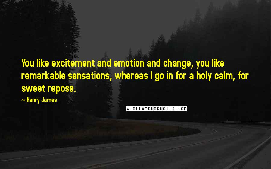 Henry James Quotes: You like excitement and emotion and change, you like remarkable sensations, whereas I go in for a holy calm, for sweet repose.