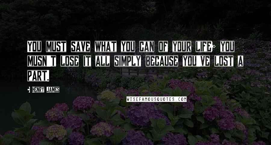 Henry James Quotes: You must save what you can of your life; you musn't lose it all simply because you've lost a part.