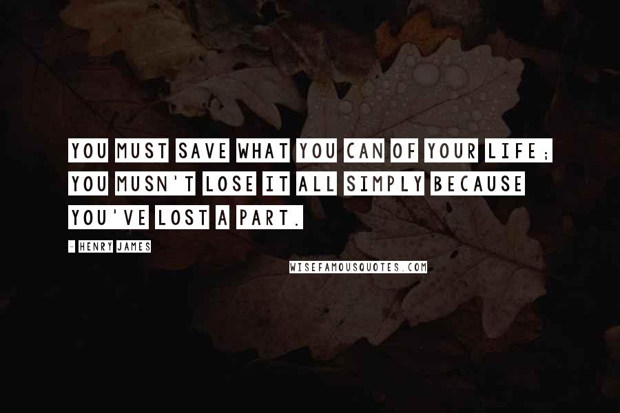 Henry James Quotes: You must save what you can of your life; you musn't lose it all simply because you've lost a part.