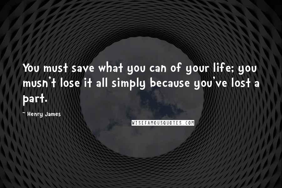 Henry James Quotes: You must save what you can of your life; you musn't lose it all simply because you've lost a part.