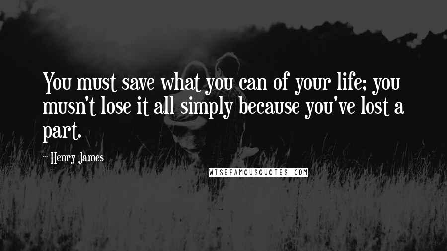 Henry James Quotes: You must save what you can of your life; you musn't lose it all simply because you've lost a part.