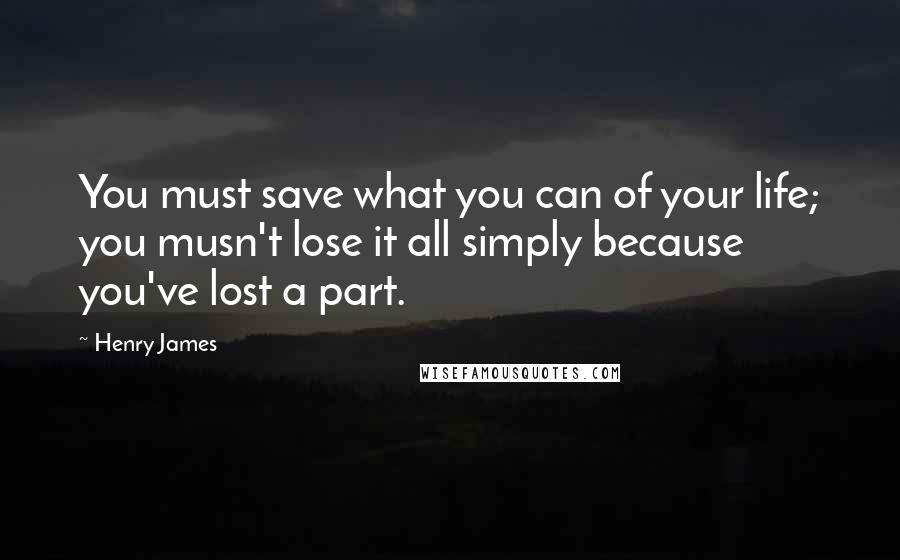 Henry James Quotes: You must save what you can of your life; you musn't lose it all simply because you've lost a part.