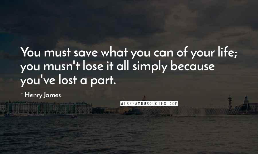 Henry James Quotes: You must save what you can of your life; you musn't lose it all simply because you've lost a part.