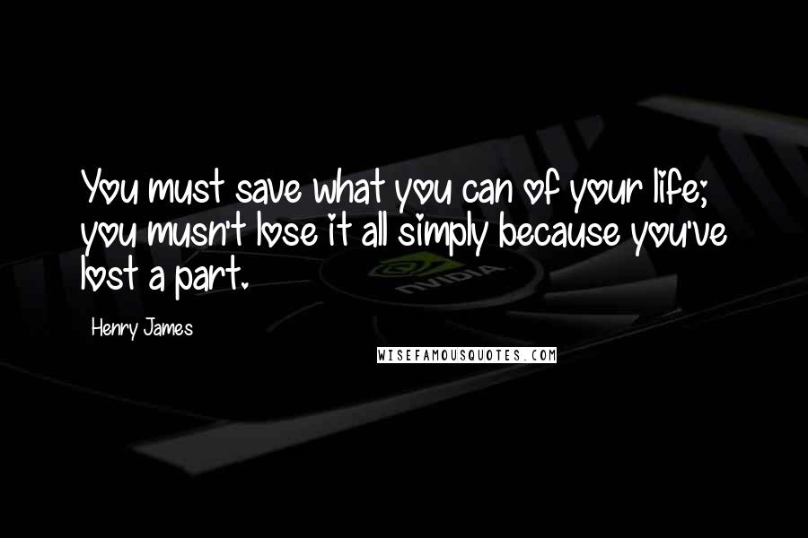 Henry James Quotes: You must save what you can of your life; you musn't lose it all simply because you've lost a part.