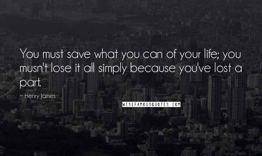 Henry James Quotes: You must save what you can of your life; you musn't lose it all simply because you've lost a part.