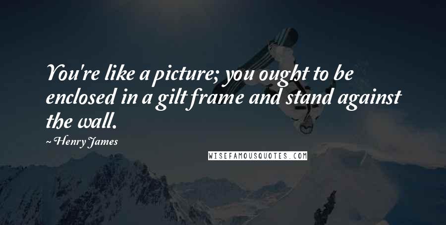 Henry James Quotes: You're like a picture; you ought to be enclosed in a gilt frame and stand against the wall.