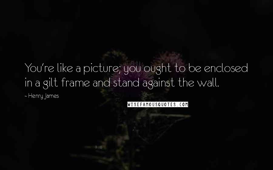 Henry James Quotes: You're like a picture; you ought to be enclosed in a gilt frame and stand against the wall.