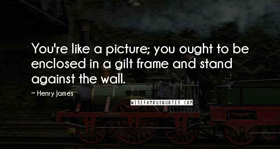 Henry James Quotes: You're like a picture; you ought to be enclosed in a gilt frame and stand against the wall.