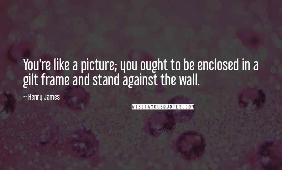 Henry James Quotes: You're like a picture; you ought to be enclosed in a gilt frame and stand against the wall.