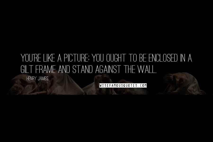 Henry James Quotes: You're like a picture; you ought to be enclosed in a gilt frame and stand against the wall.