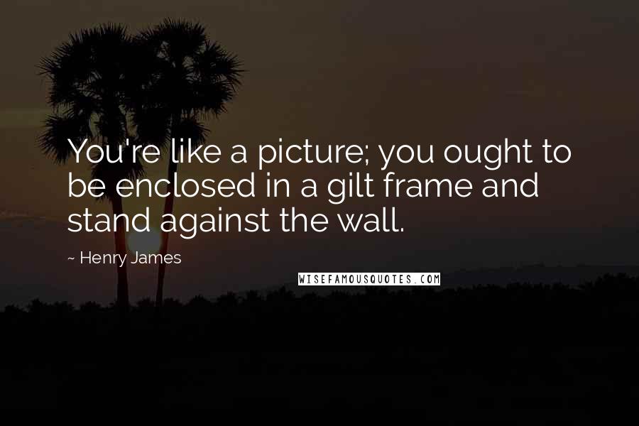 Henry James Quotes: You're like a picture; you ought to be enclosed in a gilt frame and stand against the wall.