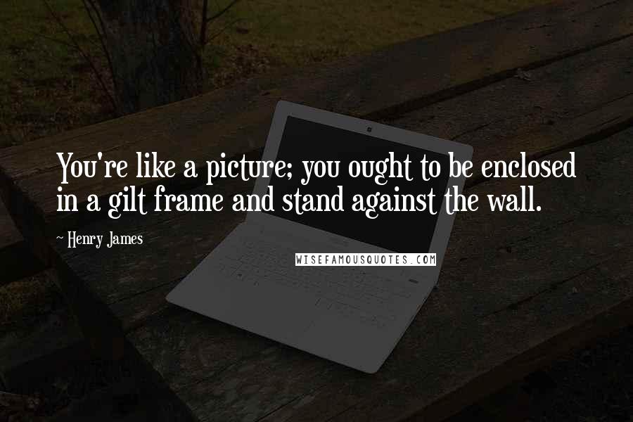 Henry James Quotes: You're like a picture; you ought to be enclosed in a gilt frame and stand against the wall.