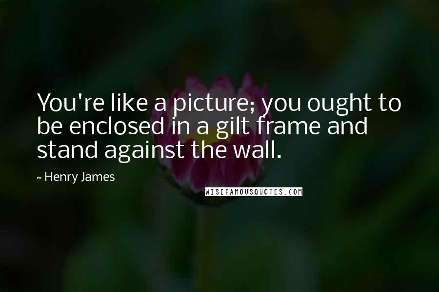 Henry James Quotes: You're like a picture; you ought to be enclosed in a gilt frame and stand against the wall.