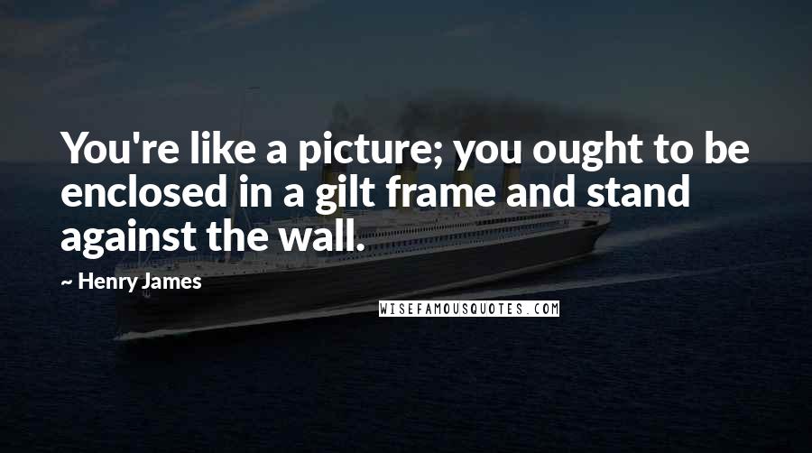 Henry James Quotes: You're like a picture; you ought to be enclosed in a gilt frame and stand against the wall.