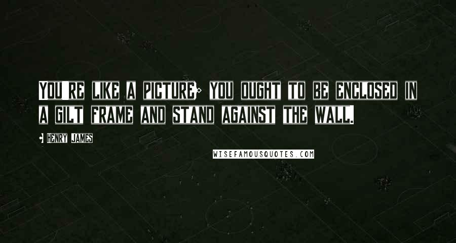 Henry James Quotes: You're like a picture; you ought to be enclosed in a gilt frame and stand against the wall.