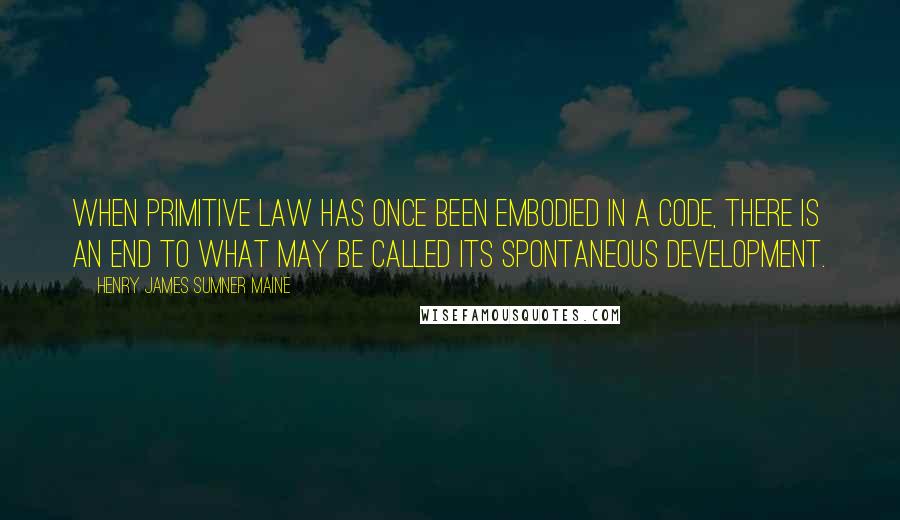 Henry James Sumner Maine Quotes: When primitive law has once been embodied in a Code, there is an end to what may be called its spontaneous development.