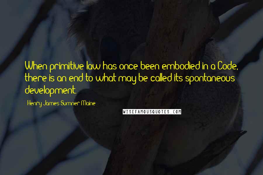 Henry James Sumner Maine Quotes: When primitive law has once been embodied in a Code, there is an end to what may be called its spontaneous development.