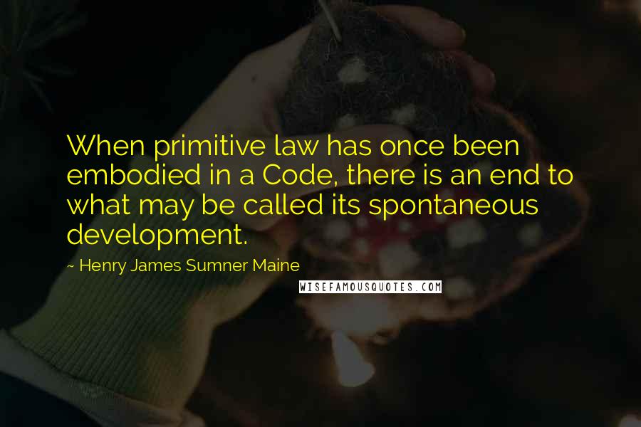 Henry James Sumner Maine Quotes: When primitive law has once been embodied in a Code, there is an end to what may be called its spontaneous development.