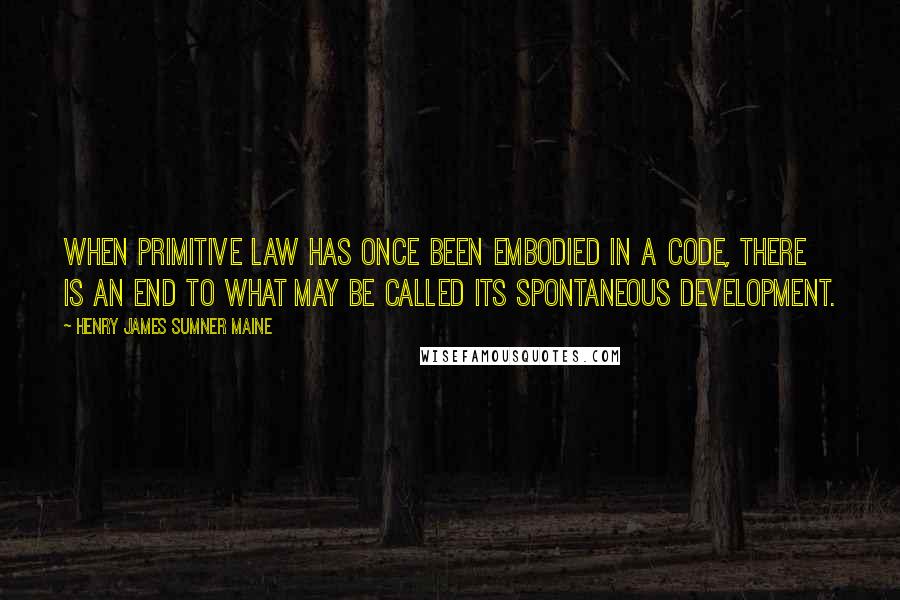 Henry James Sumner Maine Quotes: When primitive law has once been embodied in a Code, there is an end to what may be called its spontaneous development.