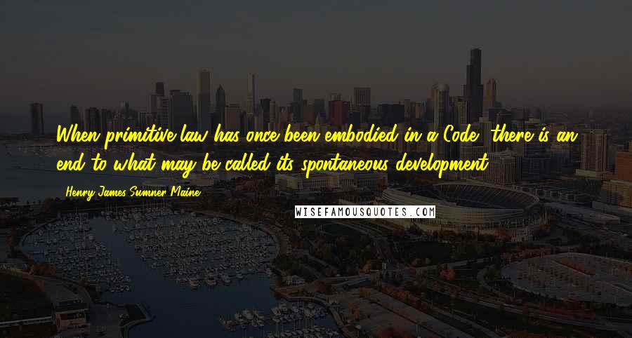 Henry James Sumner Maine Quotes: When primitive law has once been embodied in a Code, there is an end to what may be called its spontaneous development.