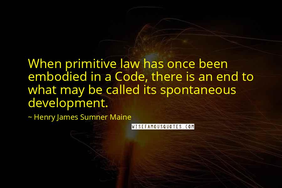 Henry James Sumner Maine Quotes: When primitive law has once been embodied in a Code, there is an end to what may be called its spontaneous development.