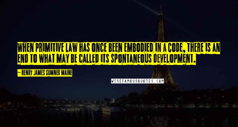 Henry James Sumner Maine Quotes: When primitive law has once been embodied in a Code, there is an end to what may be called its spontaneous development.