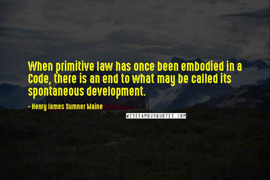 Henry James Sumner Maine Quotes: When primitive law has once been embodied in a Code, there is an end to what may be called its spontaneous development.