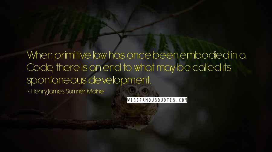 Henry James Sumner Maine Quotes: When primitive law has once been embodied in a Code, there is an end to what may be called its spontaneous development.