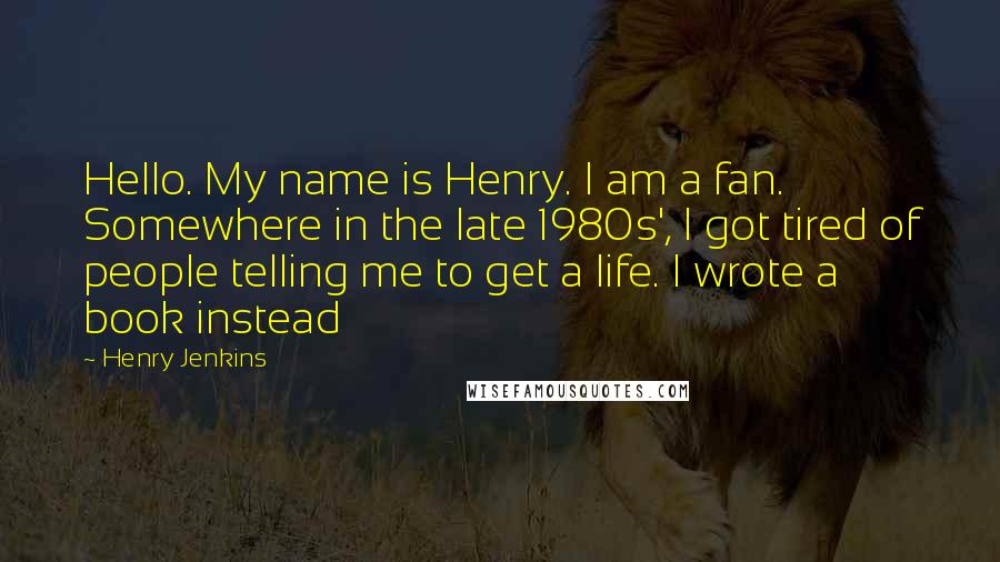 Henry Jenkins Quotes: Hello. My name is Henry. I am a fan. Somewhere in the late 1980s', I got tired of people telling me to get a life. I wrote a book instead