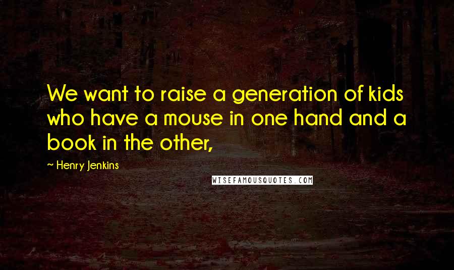 Henry Jenkins Quotes: We want to raise a generation of kids who have a mouse in one hand and a book in the other,