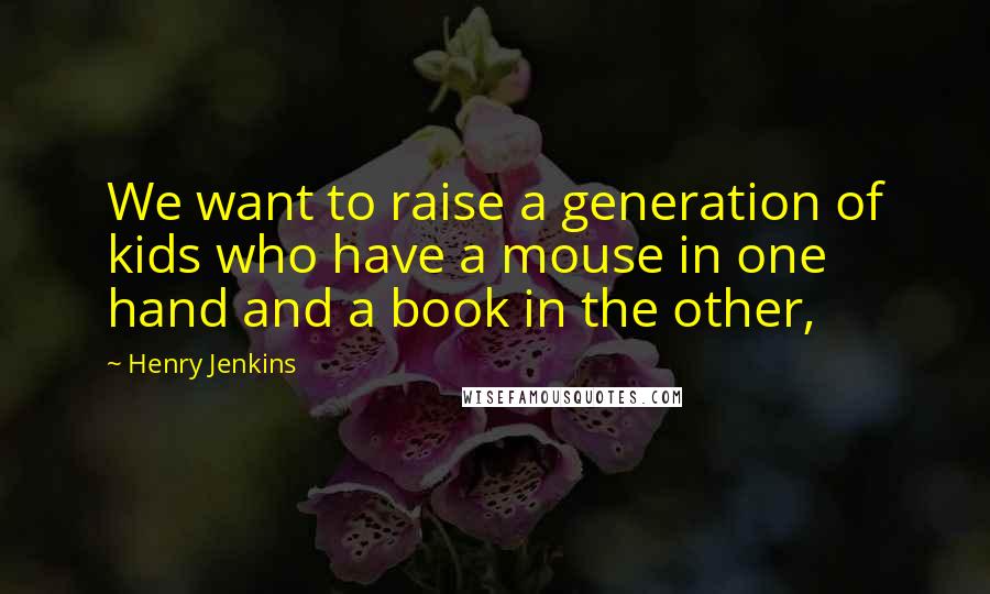 Henry Jenkins Quotes: We want to raise a generation of kids who have a mouse in one hand and a book in the other,
