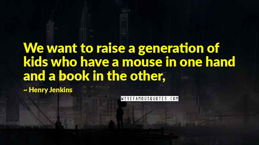 Henry Jenkins Quotes: We want to raise a generation of kids who have a mouse in one hand and a book in the other,