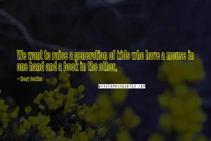 Henry Jenkins Quotes: We want to raise a generation of kids who have a mouse in one hand and a book in the other,