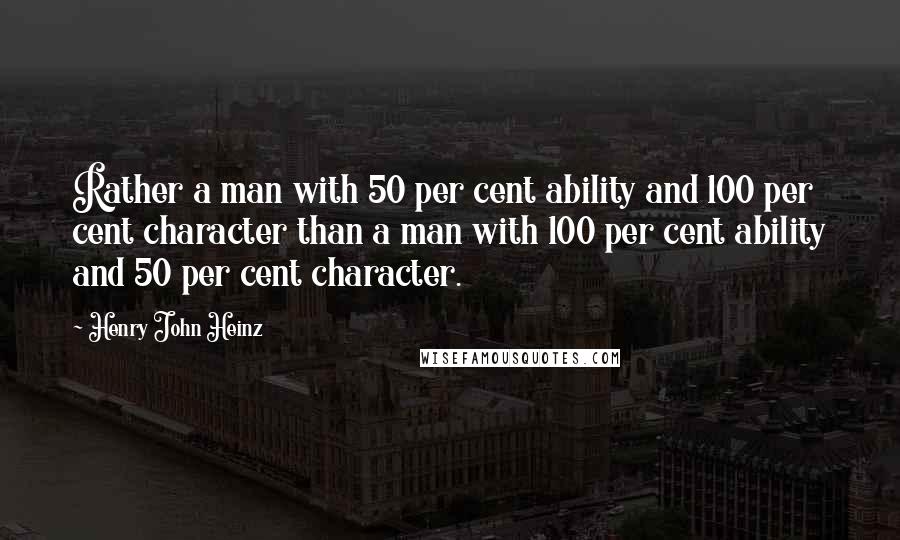 Henry John Heinz Quotes: Rather a man with 50 per cent ability and 100 per cent character than a man with 100 per cent ability and 50 per cent character.