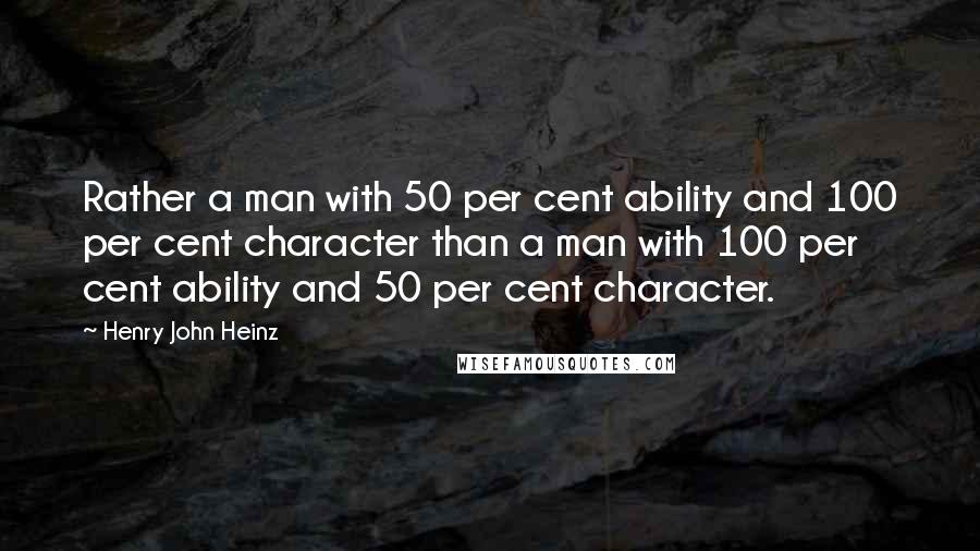 Henry John Heinz Quotes: Rather a man with 50 per cent ability and 100 per cent character than a man with 100 per cent ability and 50 per cent character.