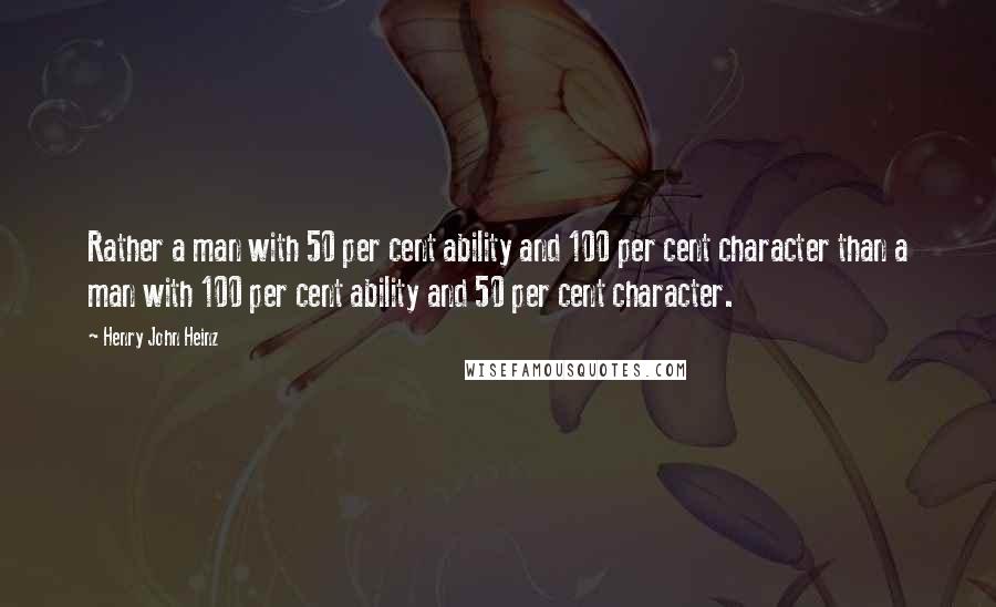 Henry John Heinz Quotes: Rather a man with 50 per cent ability and 100 per cent character than a man with 100 per cent ability and 50 per cent character.