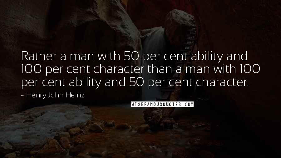Henry John Heinz Quotes: Rather a man with 50 per cent ability and 100 per cent character than a man with 100 per cent ability and 50 per cent character.