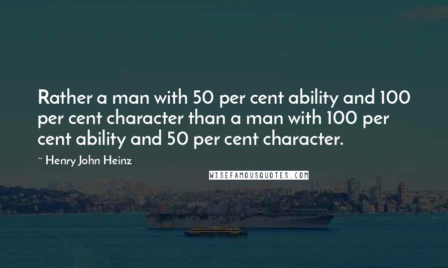 Henry John Heinz Quotes: Rather a man with 50 per cent ability and 100 per cent character than a man with 100 per cent ability and 50 per cent character.