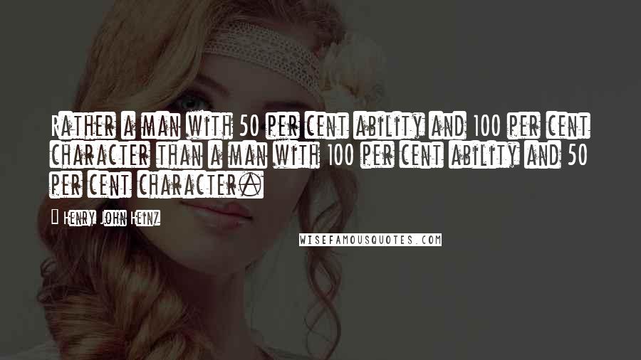 Henry John Heinz Quotes: Rather a man with 50 per cent ability and 100 per cent character than a man with 100 per cent ability and 50 per cent character.