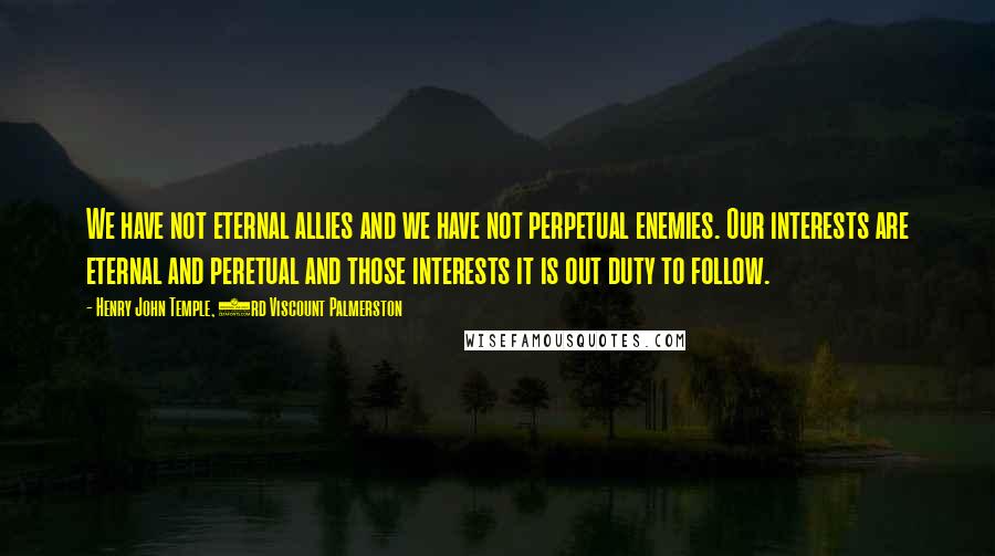 Henry John Temple, 3rd Viscount Palmerston Quotes: We have not eternal allies and we have not perpetual enemies. Our interests are eternal and peretual and those interests it is out duty to follow.