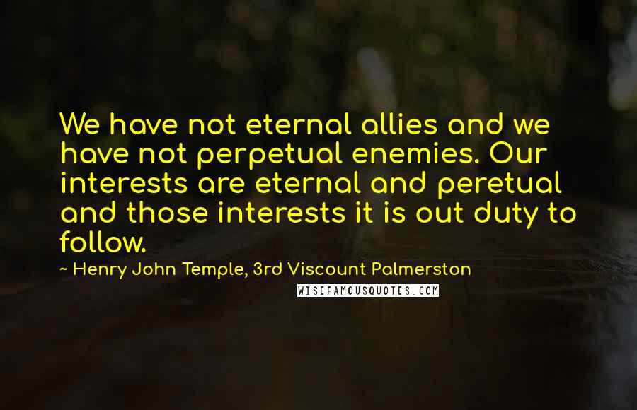 Henry John Temple, 3rd Viscount Palmerston Quotes: We have not eternal allies and we have not perpetual enemies. Our interests are eternal and peretual and those interests it is out duty to follow.