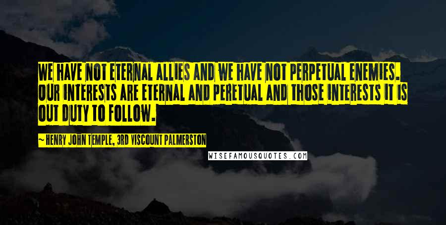 Henry John Temple, 3rd Viscount Palmerston Quotes: We have not eternal allies and we have not perpetual enemies. Our interests are eternal and peretual and those interests it is out duty to follow.