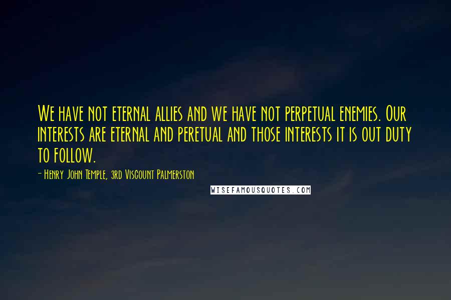 Henry John Temple, 3rd Viscount Palmerston Quotes: We have not eternal allies and we have not perpetual enemies. Our interests are eternal and peretual and those interests it is out duty to follow.