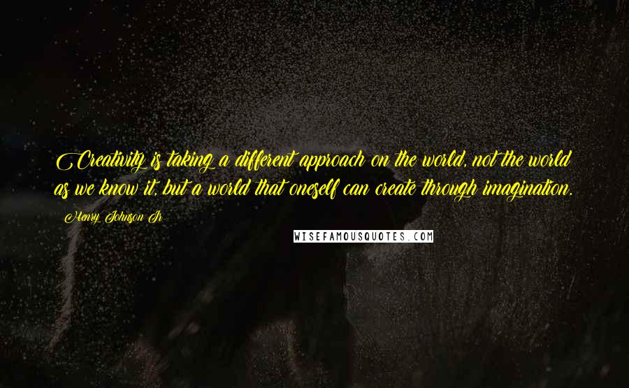 Henry Johnson Jr Quotes: Creativity is taking a different approach on the world, not the world as we know it, but a world that oneself can create through imagination.