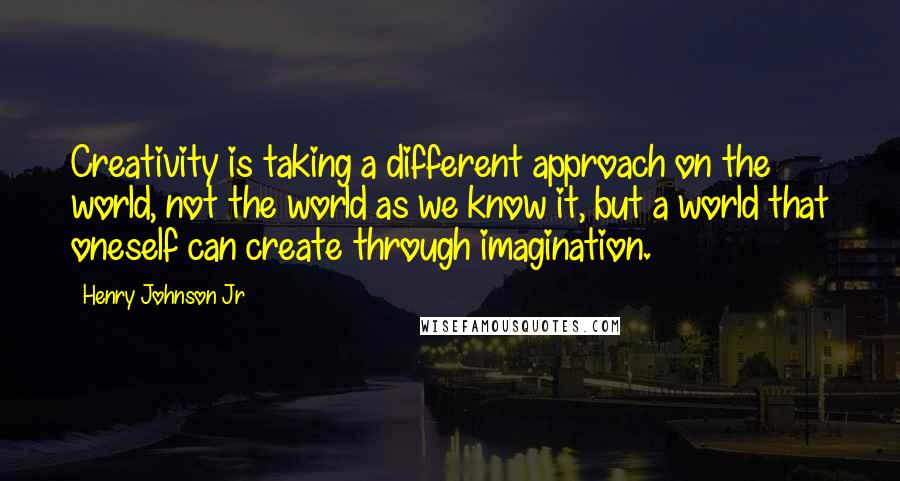Henry Johnson Jr Quotes: Creativity is taking a different approach on the world, not the world as we know it, but a world that oneself can create through imagination.