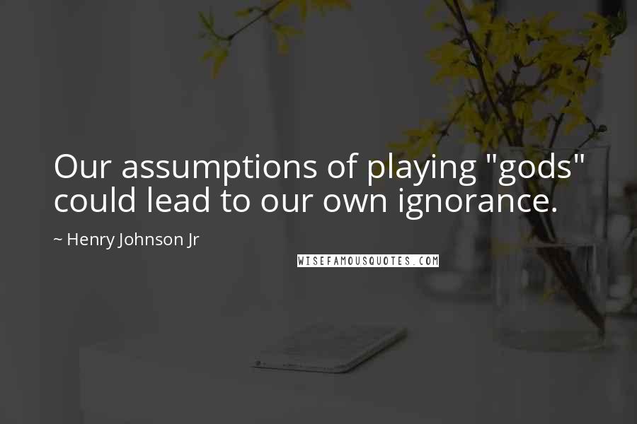 Henry Johnson Jr Quotes: Our assumptions of playing "gods" could lead to our own ignorance.