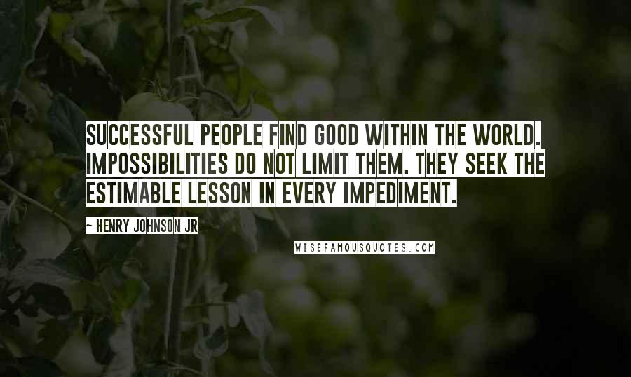 Henry Johnson Jr Quotes: Successful People Find Good within The World. Impossibilities do not limit them. They seek the estimable lesson in every impediment.