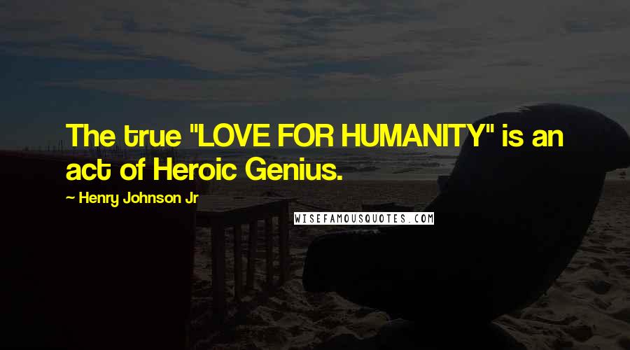 Henry Johnson Jr Quotes: The true "LOVE FOR HUMANITY" is an act of Heroic Genius.