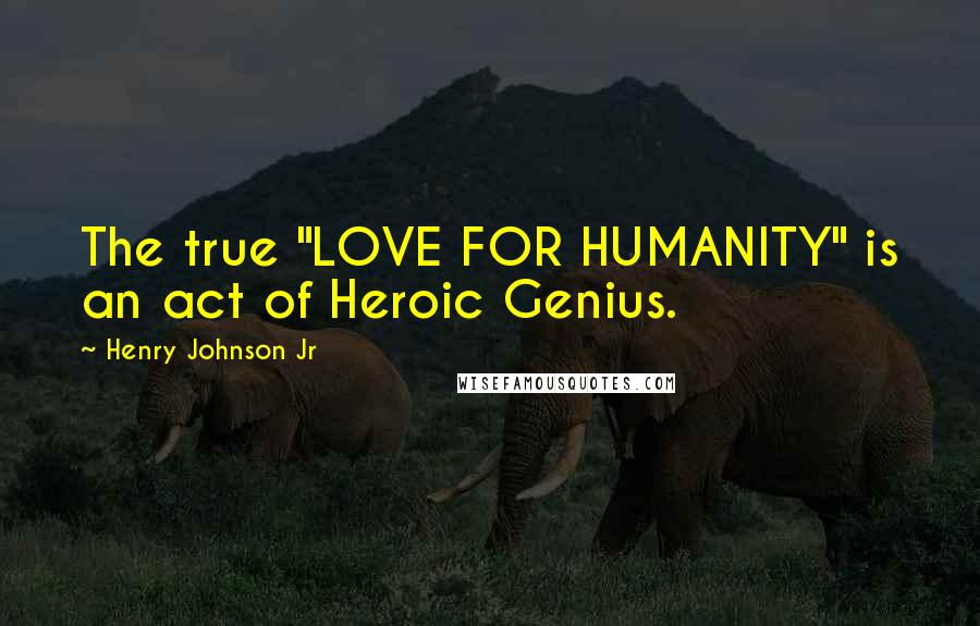 Henry Johnson Jr Quotes: The true "LOVE FOR HUMANITY" is an act of Heroic Genius.