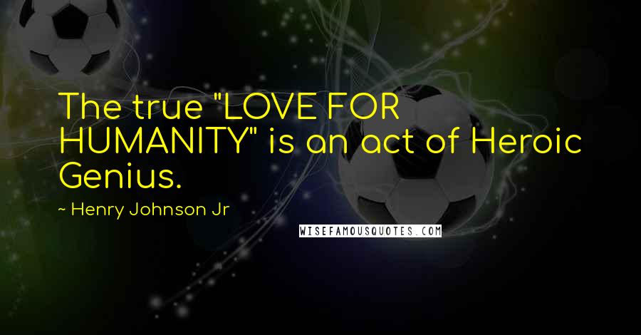 Henry Johnson Jr Quotes: The true "LOVE FOR HUMANITY" is an act of Heroic Genius.